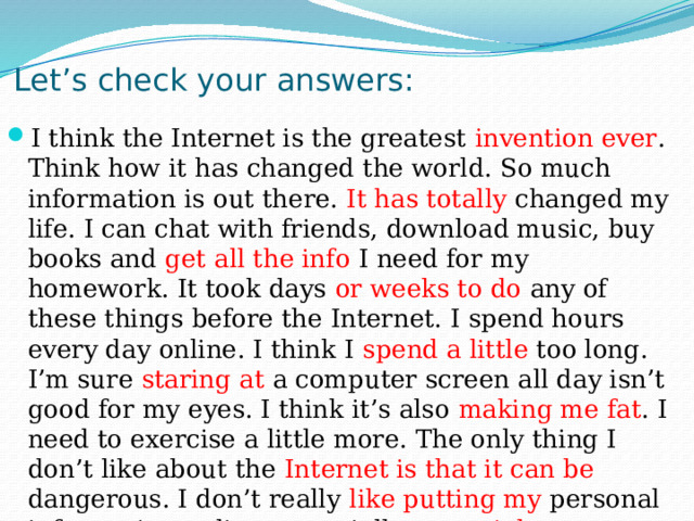Let’s check your answers: I think the Internet is the greatest invention ever . Think how it has changed the world. So much information is out there. It has totally changed my life. I can chat with friends, download music, buy books and get all the info I need for my homework. It took days or weeks to do any of these things before the Internet. I spend hours every day online. I think I spend a little too long. I’m sure staring at a computer screen all day isn’t good for my eyes. I think it’s also making me fat . I need to exercise a little more. The only thing I don’t like about the Internet is that it can be dangerous. I don’t really like putting my personal information online, especially on social networking sites like Facebook. 