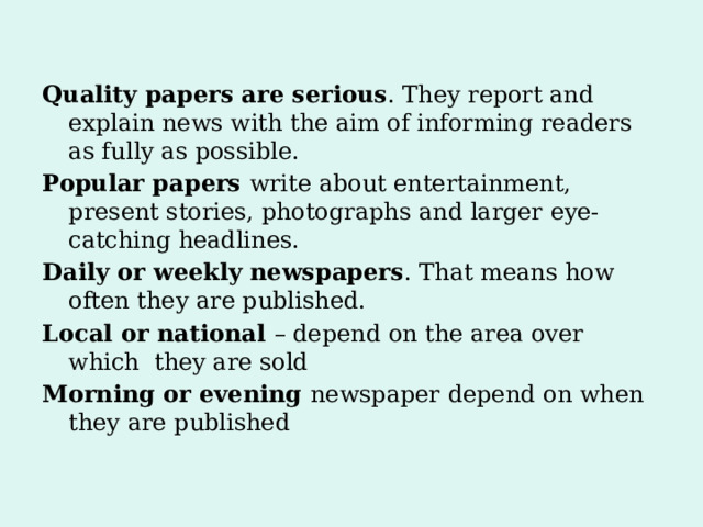Quality papers are serious . They report and explain news with the aim of informing readers as fully as possible. Popular papers write about entertainment, present stories, photographs and larger eye-catching headlines. Daily or weekly newspapers . That means how often they are published. Local or national – depend on the area over which they are sold Morning or evening newspaper depend on when they are published 