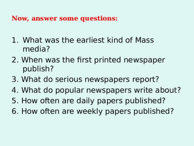 Now, answer some questions: What was the earliest kind of Mass media? 2. When was the first printed newspaper publish? 3. What do serious newspapers report? 4. What do popular newspapers write about? 5. How often are daily papers published? 6. How often are weekly papers published? 
