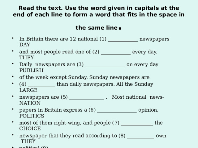 Read the text. Use the word given in capitals at the end of each line to form a word that fits in the space in the same line . In Britain there are 12 national (1) ____________ newspapers DAY and most people read one of (2) ____________ every day. THEY Daily newspapers are (3) ________________ on every day PUBLISH of the week except Sunday. Sunday newspapers are (4) ___________ than daily newspapers. All the Sunday LARGE newspapers are (5) ______________ . Most national news- NATION papers in Britain express a (6) ________________ opinion, POLITICS most of them right-wing, and people (7) _____________ the CHOICE newspaper that they read according to (8) ___________ own THEY political (9) _____________ . BELIEVE   