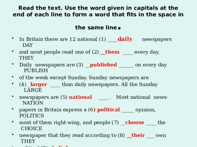 Read the text. Use the word given in capitals at the end of each line to form a word that fits in the space in the same line . In Britain there are 12 national (1) ____ daily newspapers DAY and most people read one of (2) __them ____ every day. THEY Daily newspapers are (3) __ published ______ on every day PUBLISH of the week except Sunday. Sunday newspapers are (4) _ larger ____ than daily newspapers. All the Sunday LARGE newspapers are (5) national ____ . Most national news- NATION papers in Britain express a (6 ) political _____ opinion, POLITICS most of them right-wing, and people (7) __ choose ____ the CHOICE newspaper that they read according to (8) __their ___ own THEY political (9) _ beliefs ___ . BELIEVE   