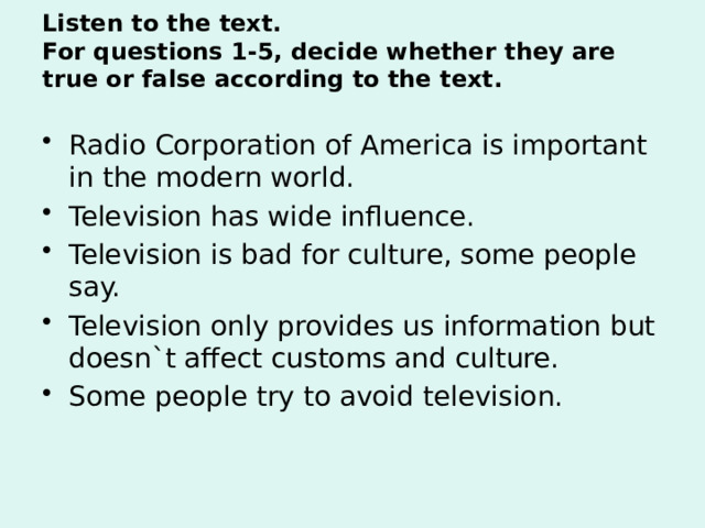 Listen to the text.  For questions 1-5, decide whether they are true or false according to the text.   Radio Corporation of America is important in the modern world. Television has wide influence. Television is bad for culture, some people say. Television only provides us information but doesn`t affect customs and culture. Some people try to avoid television. 