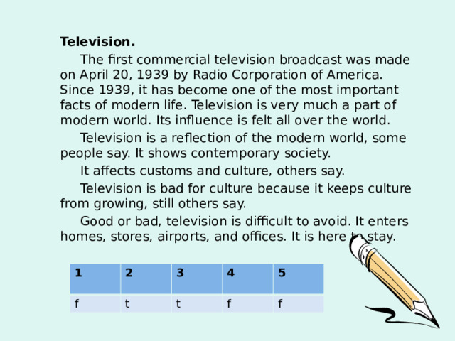 Television.  The first commercial television broadcast was made on April 20, 1939 by Radio Corporation of America. Since 1939, it has become one of the most important facts of modern life. Television is very much a part of modern world. Its influence is felt all over the world.  Television is a reflection of the modern world, some people say. It shows contemporary society.  It affects customs and culture, others say.  Television is bad for culture because it keeps culture from growing, still others say.  Good or bad, television is difficult to avoid. It enters homes, stores, airports, and offices. It is here to stay.  1 f 2 t 3 4 t 5 f f 