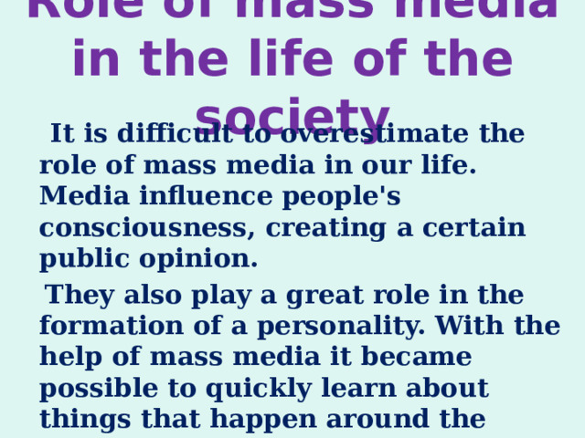 Role of mass media in the life of the society    It is difficult to overestimate the role of mass media in our life. Media influence people's consciousness, creating a certain public opinion.  They also play a great role in the formation of a personality. With the help of mass media it became possible to quickly learn about things that happen around the world. 