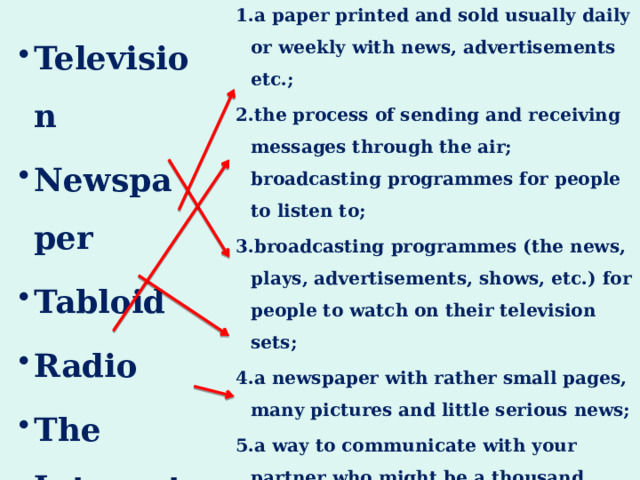  a paper printed and sold usually daily or weekly with news, advertisements etc.; the process of sending and receiving messages through the air; broadcasting programmes for people to listen to; broadcasting programmes (the news, plays, advertisements, shows, etc.) for people to watch on their television sets; a newspaper with rather small pages, many pictures and little serious news; a way to communicate with your partner who might be a thousand miles away using the computer (e-mails). Television Newspaper Tabloid Radio The Internet 