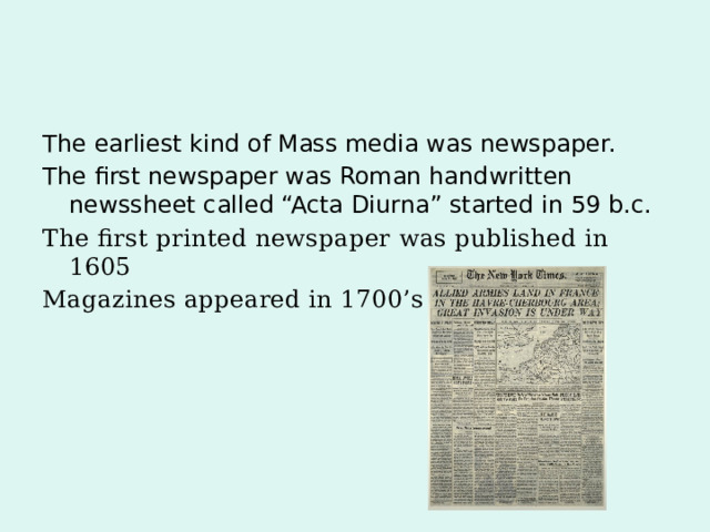 The earliest kind of Mass media was newspaper. The first newspaper was Roman handwritten newssheet called “Acta Diurna” started in 59 b.c. The first printed newspaper was published in 1605 Magazines appeared in 1700’s 
