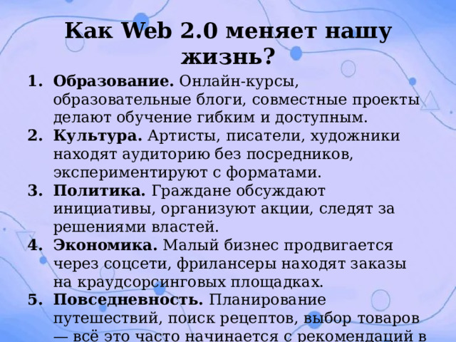 Как Web 2.0 меняет нашу жизнь? Образование. Онлайн‑курсы, образовательные блоги, совместные проекты делают обучение гибким и доступным. Культура. Артисты, писатели, художники находят аудиторию без посредников, экспериментируют с форматами. Политика. Граждане обсуждают инициативы, организуют акции, следят за решениями властей. Экономика. Малый бизнес продвигается через соцсети, фрилансеры находят заказы на краудсорсинговых площадках. Повседневность. Планирование путешествий, поиск рецептов, выбор товаров — всё это часто начинается с рекомендаций в сети. 