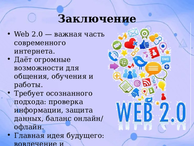 Заключение Web 2.0 — важная часть современного интернета. Даёт огромные возможности для общения, обучения и работы. Требует осознанного подхода: проверка информации, защита данных, баланс онлайн/офлайн. Главная идея будущего: вовлечение и сотрудничество пользователей. 