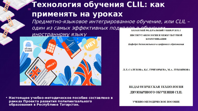 Технология обучения CLIL: как применять на уроках  Предметно-языковое интегрированное обучение, или CLIL – один из самых эффективных подходов в обучении иностранному языку   Настоящее учебно-методическое пособие составлено в рамках Проекта развития полилингвального образования в Республике Татарстан. 5 