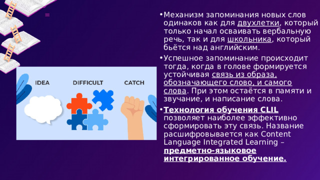 Механизм запоминания новых слов одинаков как для двухлетки , который только начал осваивать вербальную речь, так и для школьника , который бьётся над английским. Успешное запоминание происходит тогда, когда в голове формируется устойчивая связь из образа, обозначающего слово, и самого слова . При этом остаётся в памяти и звучание, и написание слова.  Технология обучения CLIL позволяет наиболее эффективно сформировать эту связь. Название расшифровывается как Content Language Integrated Learning – предметно-языковое интегрированное обучение. 