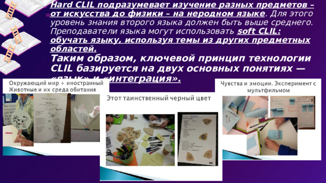 Различают два вида данной технологии: hard CLIL и soft CLIL.  Hard CLIL подразумевает изучение разных предметов – от искусства до физики – на неродном языке . Для этого уровень знания второго языка должен быть выше среднего.  Преподаватели языка могут использовать soft CLIL: обучать языку, используя темы из других предметных областей.   Таким образом, ключевой принцип технологии CLIL базируется на двух основных понятиях — «язык» и «интеграция».   