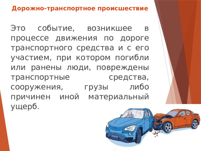 Дорожно-транспортное происшествие Это событие, возникшее в процессе движения по дороге транспортного средства и с его участием, при котором погибли или ранены люди, повреждены транспортные средства, сооружения, грузы либо причинен иной материальный ущерб.  