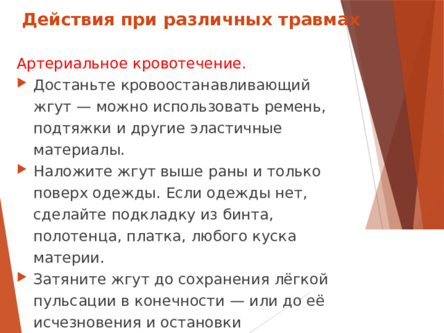 Действия при различных травмах Артериальное кровотечение. Достаньте кровоостанавливающий жгут — можно использовать ремень, подтяжки и другие эластичные материалы. Наложите жгут выше раны и только поверх одежды. Если одежды нет, сделайте подкладку из бинта, полотенца, платка, любого куска материи. Затяните жгут до сохранения лёгкой пульсации в конечности — или до её исчезновения и остановки кровотечения.  