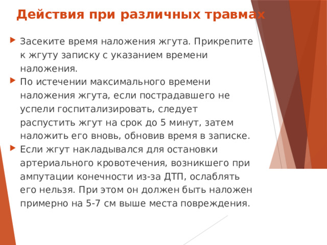 Действия при различных травмах Засеките время наложения жгута. Прикрепите к жгуту записку с указанием времени наложения. По истечении максимального времени наложения жгута, если пострадавшего не успели госпитализировать, следует распустить жгут на срок до 5 минут, затем наложить его вновь, обновив время в записке. Если жгут накладывался для остановки артериального кровотечения, возникшего при ампутации конечности из-за ДТП, ослаблять его нельзя. При этом он должен быть наложен примерно на 5-7 см выше места повреждения.  
