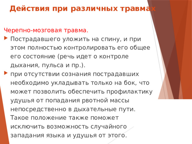 Действия при различных травмах Черепно-мозговая травма. Пострадавшего уложить на спину, и при этом полностью контролировать его общее его состояние (речь идет о контроле дыхания, пульса и пр.). при отсутствии сознания пострадавших необходимо укладывать только на бок, что может позволить обеспечить профилактику удушья от попадания рвотной массы непосредственно в дыхательные пути. Такое положение также поможет исключить возможность случайного западания языка и удушья от этого.  