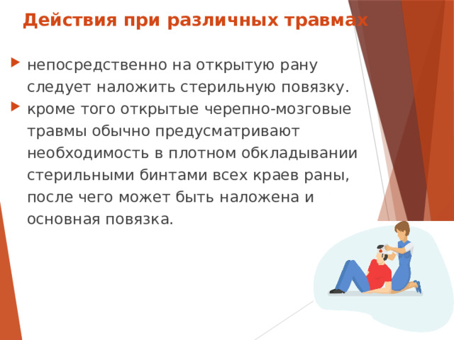 Действия при различных травмах непосредственно на открытую рану следует наложить стерильную повязку. кроме того открытые черепно-мозговые травмы обычно предусматривают необходимость в плотном обкладывании стерильными бинтами всех краев раны, после чего может быть наложена и основная повязка.  