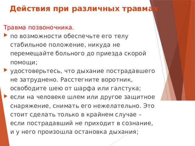 Действия при различных травмах Травма позвоночника. по возможности обеспечьте его телу стабильное положение, никуда не перемещайте больного до приезда скорой помощи; удостоверьтесь, что дыхание пострадавшего не затруднено. Расстегните воротник, освободите шею от шарфа или галстука; если на человеке шлем или другое защитное снаряжение, снимать его нежелательно. Это стоит сделать только в крайнем случае – если пострадавший не приходит в сознание, и у него произошла остановка дыхания;  