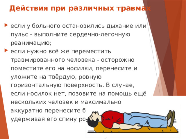Действия при различных травмах если у больного остановились дыхание или пульс - выполните сердечно-легочную реанимацию; если нужно всё же переместить травмированного человека - осторожно поместите его на носилки, перенесите и уложите на твёрдую, ровную горизонтальную поверхность. В случае, если носилок нет, позовите на помощь ещё нескольких человек и максимально аккуратно перенесите больного сообща, удерживая его спину ровной.  