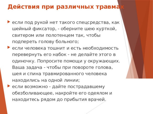 Действия при различных травмах если под рукой нет такого спецсредства, как шейный фиксатор, - оберните шею курткой, свитером или полотенцем так, чтобы подпереть голову больного; если человека тошнит и есть необходимость перевернуть его набок - не делайте этого в одиночку. Попросите помощи у окружающих. Ваша задача - чтобы при повороте голова, шея и спина травмированного человека находились на одной линии; если возможно - дайте пострадавшему обезболивающее, накройте его одеялом и находитесь рядом до прибытия врачей.  