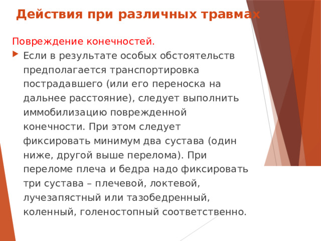Действия при различных травмах Повреждение конечностей. Если в результате особых обстоятельств предполагается транспортировка пострадавшего (или его переноска на дальнее расстояние), следует выполнить иммобилизацию поврежденной конечности. При этом следует фиксировать минимум два сустава (один ниже, другой выше перелома). При переломе плеча и бедра надо фиксировать три сустава – плечевой, локтевой, лучезапястный или тазобедренный, коленный, голеностопный соответственно.  