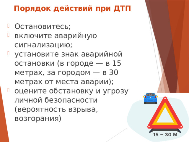 Порядок действий при ДТП Остановитесь; включите аварийную сигнализацию; установите знак аварийной остановки (в городе — в 15 метрах, за городом — в 30 метрах от места аварии); оцените обстановку и угрозу личной безопасности (вероятность взрыва, возгорания)  