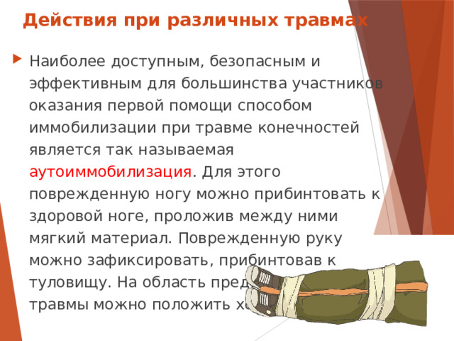 Действия при различных травмах Наиболее доступным, безопасным и эффективным для большинства участников оказания первой помощи способом иммобилизации при травме конечностей является так называемая аутоиммобилизация . Для этого поврежденную ногу можно прибинтовать к здоровой ноге, проложив между ними мягкий материал. Поврежденную руку можно зафиксировать, прибинтовав к туловищу. На область предполагаемой травмы можно положить холод.  