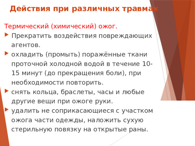 Действия при различных травмах Термический (химический) ожог. Прекратить воздействия повреждающих агентов. охладить (промыть) поражённые ткани проточной холодной водой в течение 10-15 минут (до прекращения боли), при необходимости повторить. снять кольца, браслеты, часы и любые другие вещи при ожоге руки. удалить не соприкасающиеся с участком ожога части одежды, наложить сухую стерильную повязку на открытые раны.  