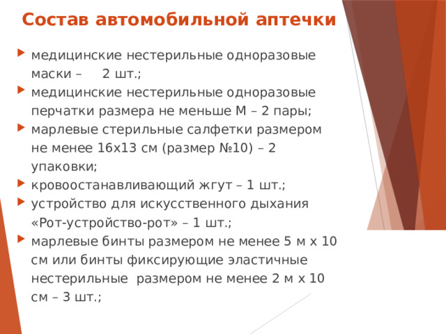 Состав автомобильной аптечки медицинские нестерильные одноразовые маски – 2 шт.; медицинские нестерильные одноразовые перчатки размера не меньше M – 2 пары; марлевые стерильные салфетки размером не менее 16х13 см (размер №10) – 2 упаковки; кровоостанавливающий жгут – 1 шт.; устройство для искусственного дыхания «Рот-устройство-рот» – 1 шт.; марлевые бинты размером не менее 5 м х 10 см или бинты фиксирующие эластичные нестерильные размером не менее 2 м х 10 см – 3 шт.;  