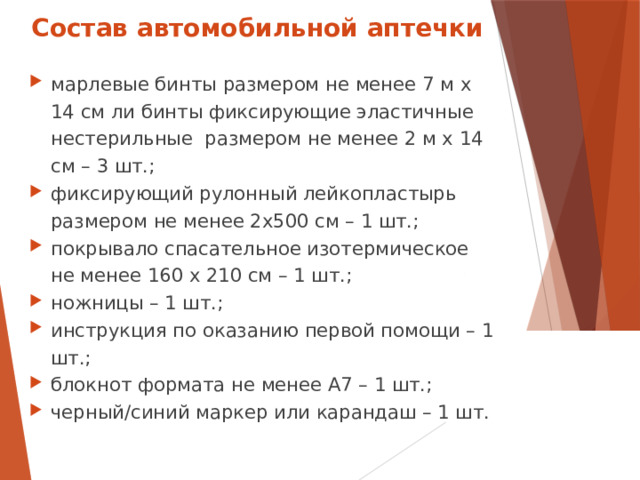 Состав автомобильной аптечки марлевые бинты размером не менее 7 м х 14 см ли бинты фиксирующие эластичные нестерильные размером не менее 2 м х 14 см – 3 шт.; фиксирующий рулонный лейкопластырь размером не менее 2х500 см – 1 шт.; покрывало спасательное изотермическое не менее 160 х 210 см – 1 шт.; ножницы – 1 шт.; инструкция по оказанию первой помощи – 1 шт.; блокнот формата не менее А7 – 1 шт.; черный/синий маркер или карандаш – 1 шт.  