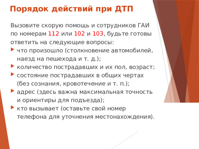 Порядок действий при ДТП Вызовите скорую помощь и сотрудников ГАИ по номерам 112 или 102 и 103 , будьте готовы ответить на следующие вопросы: что произошло (столкновение автомобилей, наезд на пешехода и т. д.); количество пострадавших и их пол, возраст; состояние пострадавших в общих чертах (без сознания, кровотечение и т. п.); адрес (здесь важна максимальная точность и ориентиры для подъезда); кто  вызывает  (оставьте  свой номер телефона  для  уточнения местонахождения).  