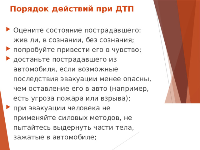 Порядок действий при ДТП Оцените состояние пострадавшего: жив ли, в сознании, без сознания; попробуйте привести его в чувство; достаньте пострадавшего из автомобиля, если возможные последствия эвакуации менее опасны, чем оставление его в авто (например, есть угроза пожара или взрыва); при эвакуации человека не применяйте силовых методов, не пытайтесь выдернуть части тела, зажатые в автомобиле;  