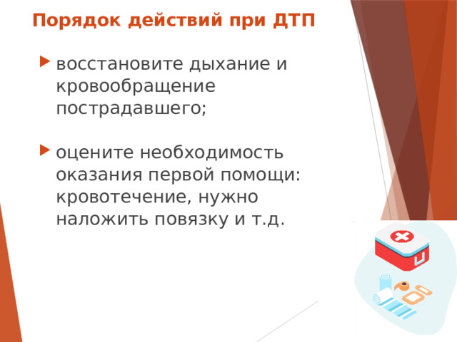 Порядок действий при ДТП восстановите дыхание и кровообращение пострадавшего; оцените необходимость оказания первой помощи: кровотечение, нужно наложить повязку и т.д.  