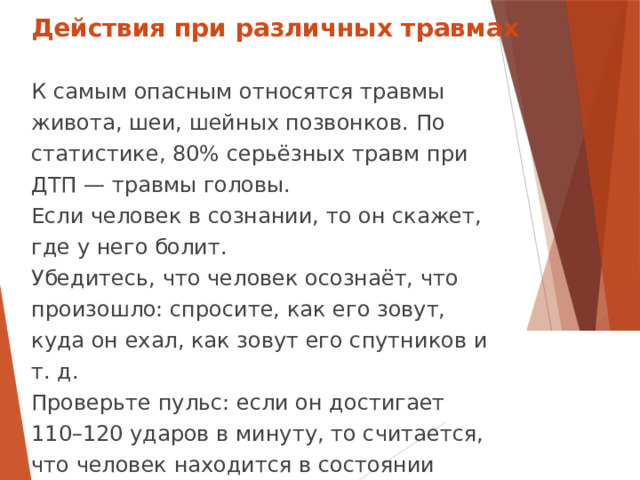 Действия при различных травмах К самым опасным относятся травмы живота, шеи, шейных позвонков. По статистике, 80% серьёзных травм при ДТП — травмы головы. Если человек в сознании, то он скажет, где у него болит. Убедитесь, что человек осознаёт, что произошло: спросите, как его зовут, куда он ехал, как зовут его спутников и т. д. Проверьте пульс: если он достигает 110–120 ударов в минуту, то считается, что человек находится в состоянии травматического шока.  