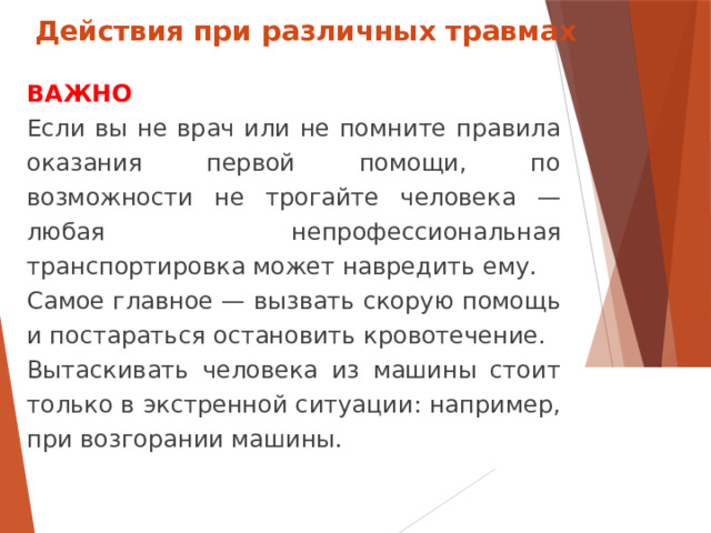 Действия при различных травмах ВАЖНО Если вы не врач или не помните правила оказания первой помощи, по возможности не трогайте человека — любая непрофессиональная транспортировка может навредить ему. Самое главное — вызвать скорую помощь и постараться остановить кровотечение. Вытаскивать человека из машины стоит только в экстренной ситуации: например, при возгорании машины.  