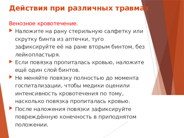Действия при различных травмах Венозное кровотечение. Наложите на рану стерильную салфетку или скрутку бинта из аптечки, туго зафиксируйте её на ране вторым бинтом, без лейкопластыря. Если повязка пропиталась кровью, наложите ещё один слой бинтов. Не меняйте повязку полностью до момента госпитализации, чтобы медики оценили интенсивность кровотечения по тому, насколько повязка пропиталась кровью. После наложения повязки зафиксируйте повреждённую конечность в приподнятом положении.  