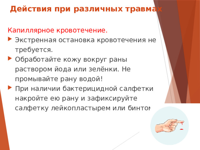 Действия при различных травмах Капиллярное кровотечение. Экстренная остановка кровотечения не требуется. Обработайте кожу вокруг раны раствором йода или зелёнки. Не промывайте рану водой! При наличии бактерицидной салфетки накройте ею рану и зафиксируйте салфетку лейкопластырем или бинтом.  