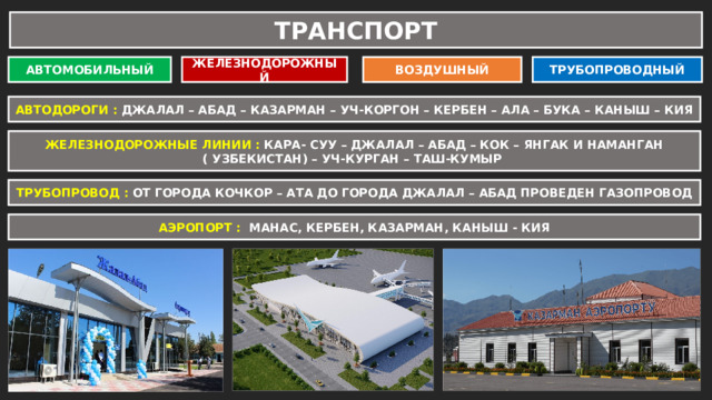 ТРАНСПОРТ АВТОМОБИЛЬНЫЙ ЖЕЛЕЗНОДОРОЖНЫЙ ВОЗДУШНЫЙ ТРУБОПРОВОДНЫЙ АВТОДОРОГИ : ДЖАЛАЛ – АБАД – КАЗАРМАН – УЧ-КОРГОН – КЕРБЕН – АЛА – БУКА – КАНЫШ – КИЯ ЖЕЛЕЗНОДОРОЖНЫЕ ЛИНИИ : КАРА- СУУ – ДЖАЛАЛ – АБАД – КОК – ЯНГАК И НАМАНГАН ( УЗБЕКИСТАН) – УЧ-КУРГАН – ТАШ-КУМЫР ТРУБОПРОВОД : ОТ ГОРОДА КОЧКОР – АТА ДО ГОРОДА ДЖАЛАЛ – АБАД ПРОВЕДЕН ГАЗОПРОВОД АЭРОПОРТ : МАНАС, КЕРБЕН, КАЗАРМАН, КАНЫШ - КИЯ 