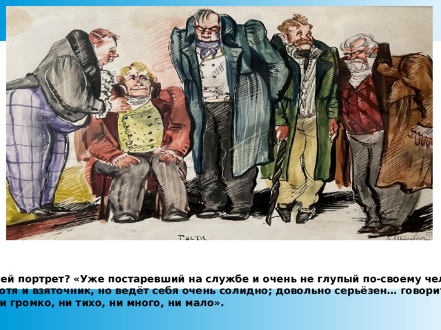 Чей портрет? «Уже постаревший на службе и очень не глупый по-своему человек. хотя и взяточник, но ведёт себя очень солидно; довольно серьёзен… говорит ни громко, ни тихо, ни много, ни мало».  