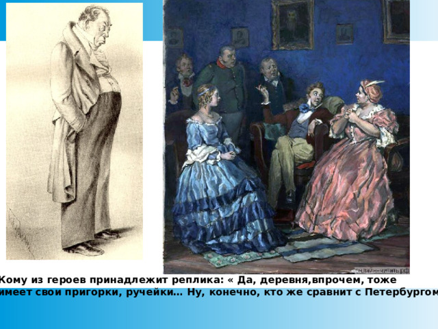 Кому из героев принадлежит реплика: « Да, деревня,впрочем, тоже имеет свои пригорки, ручейки… Ну, конечно, кто же сравнит с Петербургом?»  
