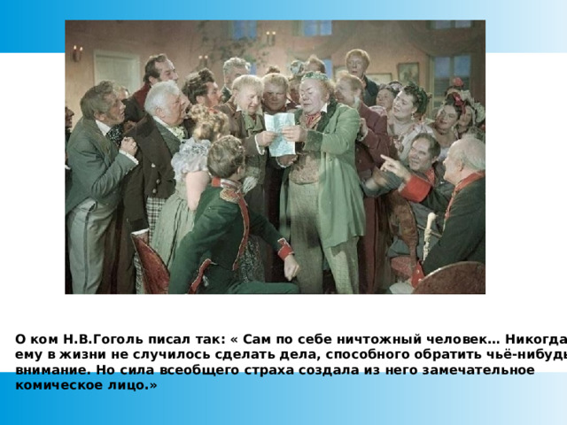 О ком Н.В.Гоголь писал так: « Сам по себе ничтожный человек… Никогда бы ему в жизни не случилось сделать дела, способного обратить чьё-нибудь внимание. Но сила всеобщего страха создала из него замечательное комическое лицо.»  