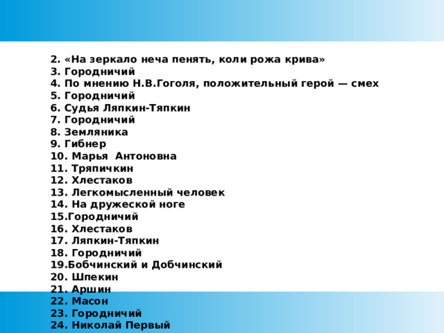 2. «На зеркало неча пенять, коли рожа крива» 3. Городничий 4. По мнению Н.В.Гоголя, положительный герой — смех 5. Городничий 6. Судья Ляпкин-Тяпкин 7. Городничий 8. Земляника 9. Гибнер 10. Марья Антоновна 11. Тряпичкин 12. Хлестаков 13. Легкомысленный человек 14. На дружеской ноге 15.Городничий 16. Хлестаков 17. Ляпкин-Тяпкин 18. Городничий 19.Бобчинский и Добчинский 20. Шпекин 21. Аршин 22. Масон 23. Городничий 24. Николай Первый 25. Земляника 26. Хлестаков 27. Коллежский регистратор 28. Осип о Хлестакове 29. Земляника 30. Постель 31. Хлестаков 32. Хлестаков 34. Немая сцена   