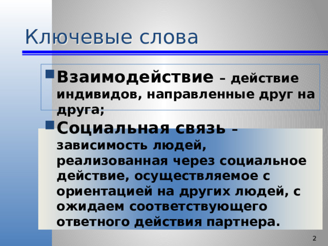 Ключевые слова Взаимодействие – действие индивидов, направленные друг на друга; Социальная связь – зависимость людей, реализованная через социальное действие, осуществляемое с ориентацией на других людей, с ожидаем соответствующего ответного действия партнера.   