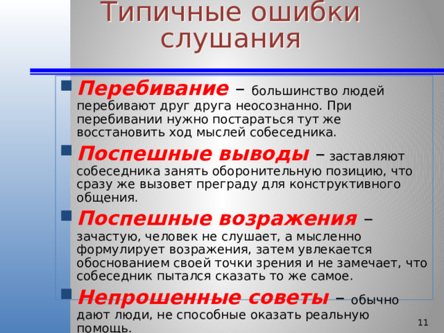 Типичные ошибки слушания Перебивание – большинство людей перебивают друг друга неосознанно. При перебивании нужно постараться тут же восстановить ход мыслей собеседника. Поспешные выводы – заставляют собеседника занять оборонительную позицию, что сразу же вызовет преграду для конструктивного общения. Поспешные возражения – зачастую, человек не слушает, а мысленно формулирует возражения, затем увлекается обоснованием своей точки зрения и не замечает, что собеседник пытался сказать то же самое. Непрошенные советы – обычно дают люди, не способные оказать реальную помощь.   