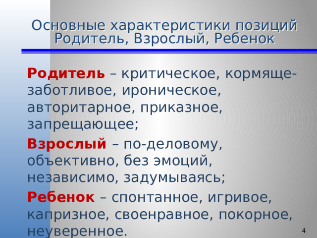 Основные характеристики позиций Родитель, Взрослый, Ребенок Родитель  – критическое, кормяще-заботливое, ироническое, авторитарное, приказное, запрещающее; Взрослый  – по-деловому, объективно, без эмоций, независимо, задумываясь; Ребенок – спонтанное, игривое, капризное, своенравное, покорное, неуверенное.  