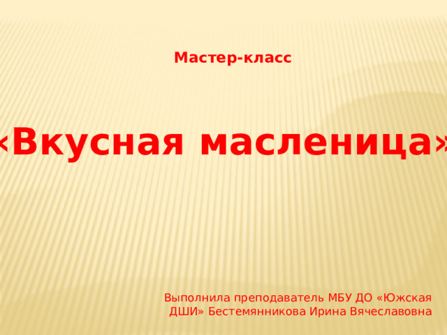 Мастер-класс «Вкусная масленица» Выполнила преподаватель МБУ ДО «Южская ДШИ» Бестемянникова Ирина Вячеславовна 