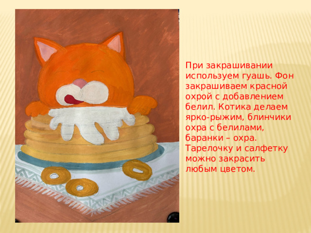 При закрашивании используем гуашь. Фон закрашиваем красной охрой с добавлением белил. Котика делаем ярко-рыжим, блинчики охра с белилами, баранки – охра. Тарелочку и салфетку можно закрасить любым цветом. 