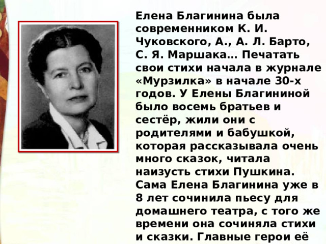 Елена Благинина была современником К. И. Чуковского, А., А. Л. Барто, С. Я. Маршака… Печатать свои стихи начала в журнале «Мурзилка» в начале 30-х годов. У Елены Благининой было восемь братьев и сестёр, жили они с родителями и бабушкой, которая рассказывала очень много сказок, читала наизусть стихи Пушкина. Сама Елена Благинина уже в 8 лет сочинила пьесу для домашнего театра, с того же времени она сочиняла стихи и сказки. Главные герои её произведений – девочки.  