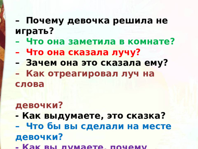 –  Почему девочка решила не играть?   –  Что она заметила в комнате?   –  Что она сказала лучу?   –  Зачем она это сказала ему?   –  Как отреагировал луч на слова  девочки?   - Как выдумаете, это сказка?   –  Что бы вы сделали на месте девочки?    - Как вы думаете, почему девочка не уходит из комнаты? 