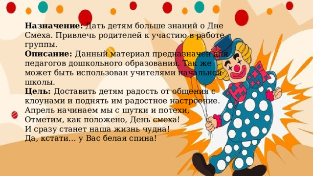 Назначение:  Дать детям больше знаний о Дне Смеха. Привлечь родителей к участию в работе группы.  Описание: Данный материал предназначен для педагогов дошкольного образования. Так же может быть использован учителями начальной школы.  Цель: Доставить детям радость от общения с клоунами и поднять им радостное настроение.  Апрель начинаем мы с шутки и потехи,  Отметим, как положено, День смеха!  И сразу станет наша жизнь чудна!  Да, кстати... у Вас белая спина!   