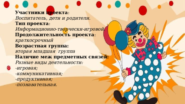 Участники проекта :  Воспитатель, дети и родители.  Тип проекта :  Информационно-творчески-игровой.  Продолжительность проекта :  краткосрочный  Возрастная группа:  вторая младшая группа  Наличие меж предметных связей:  Разные виды деятельности:  -игровая;  -коммуникативная;  -продуктивная;  -познавательная.   